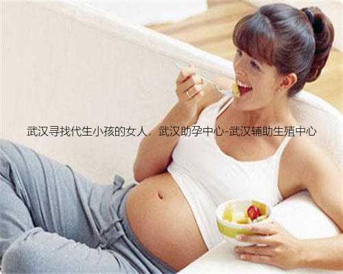 武汉寻找代生小孩的女人，武汉助孕中心-武汉辅助生殖中心