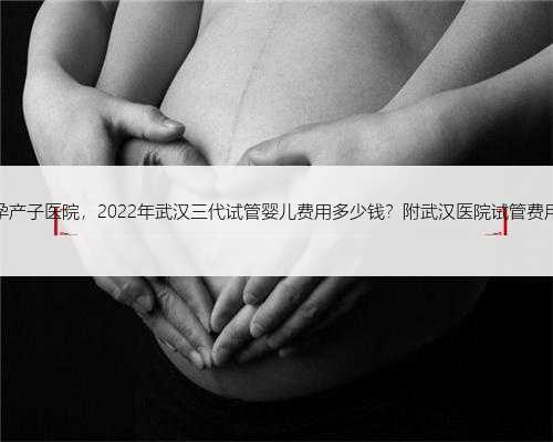武汉代孕产子医院，2022年武汉三代试管婴儿费用多少钱？附武汉医院试管费用