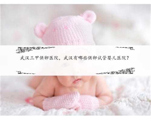 武汉三甲供卵医院，武汉有哪些供卵试管婴儿医院？