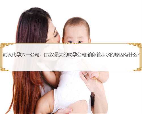 武汉代孕六一公司，[武汉最大的助孕公司]输卵管积水的原因有什么?